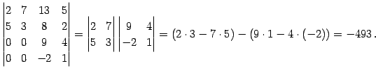 $\displaystyle \begin{vmatrix}2 & 7 & 13 & 5 \\ 5 & 3 & 8 & 2 \\ 0 & 0 & 9 & 4 \...
... & 4 \\ -2 & 1 \end{vmatrix} = (2\cdot3-7\cdot5)- (9\cdot1-4\cdot(-2))= -493\,.$