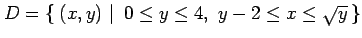 $\displaystyle D=\left\{\left.\,{(x,y)}\,\,\right\vert\,\,{0\leq y\leq 4,\,\, y-2\leq x\leq\sqrt{y}}\,\right\}$