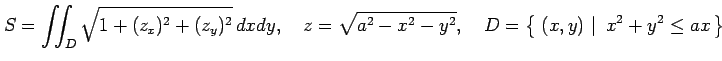 $\displaystyle S=\iint_{D}\sqrt{1+(z_x)^2+(z_y)^2}\,dxdy, \quad z=\sqrt{a^2-x^2-y^2}, \quad D=\left\{\left.\,{(x,y)}\,\,\right\vert\,\,{x^2+y^2\leq ax}\,\right\}$