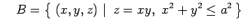 $\displaystyle \quad B=\left\{\left.\,{(x,y,z)}\,\,\right\vert\,\,{z=xy,\,\, x^2+y^2\leq a^2}\,\right\}$