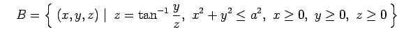 $\displaystyle \quad B=\left\{\left.\,{(x,y,z)}\,\,\right\vert\,\,{z=\tan^{-1}\frac{y}{z},\,\, x^2+y^2\leq a^2,\,\, x\ge0,\,\,y\ge0,\,\,z\ge0}\,\right\}$