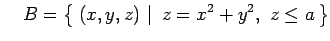 $\displaystyle \quad B=\left\{\left.\,{(x,y,z)}\,\,\right\vert\,\,{z=x^2+y^2,\,\, z\leq a}\,\right\}$