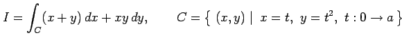 $\displaystyle I= \int_{C}(x+y)\,dx+xy\,dy, \qquad C=\left\{\left.\,{(x,y)}\,\,\right\vert\,\,{x=t,\,\,y=t^2,\,\,t:0\to a}\,\right\}$