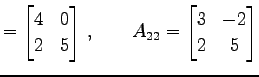 $\displaystyle = \begin{bmatrix}4 & 0 \\ 2 & 5 \end{bmatrix}\,,\qquad A_{22}= \begin{bmatrix}3 & -2 \\ 2 & 5 \end{bmatrix}$