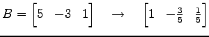 $\displaystyle B= \begin{bmatrix}5 & -3 & 1 \end{bmatrix} \quad\to\quad \begin{bmatrix}1 & -\frac{3}{5} & \frac{1}{5} \end{bmatrix}$