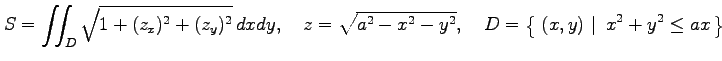 $\displaystyle S=\iint_{D}\sqrt{1+(z_x)^2+(z_y)^2}\,dxdy, \quad z=\sqrt{a^2-x^2-y^2}, \quad D=\left\{\left.\,{(x,y)}\,\,\right\vert\,\,{x^2+y^2\leq ax}\,\right\}$