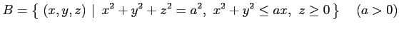 $\displaystyle B=\left\{\left.\,{(x,y,z)}\,\,\right\vert\,\,{x^2+y^2+z^2=a^2,\,\,x^2+y^2\leq ax,\,\,z\ge0}\,\right\} \quad(a>0)$